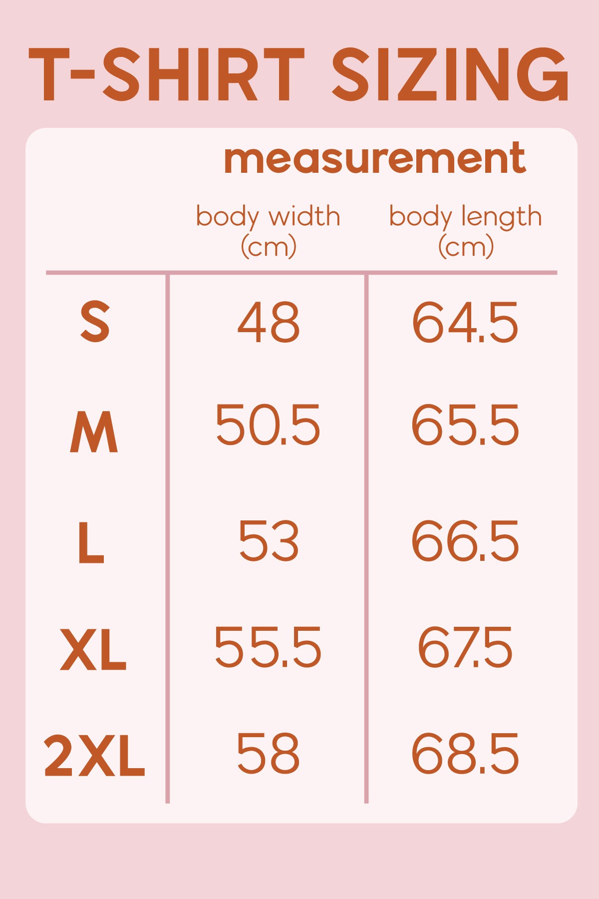 A T-shirt Size guide. The small size suits body width 48 centimeters and body length 64.5 centimeters. Medium size suits body width 50.5 centimeters and body length 65.5 centimeters. The large size suits a body width of 53cm and a body length of 66.5cm. The extra large size suits a body width of 55.5cm and a body length of 67.5cm. The two extra large suits a body width of 58cm and a body length of 68.5cm.
